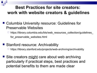  Columbia University resource: Guidelines for
Preservable Websites
 https://library.columbia.edu/bts/web_resources_collection/guidelines_
for_preservable_websites.html
 Stanford resource: Archivability
 https://library.stanford.edu/projects/web-archiving/archivability
 Site creators might care about web archiving
particularly if practical steps, best practices and
potential benefits to them are made clear
Best Practices for site creators:
work with website creators & guidelines
 