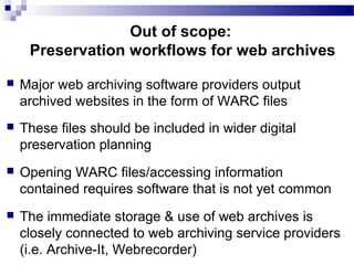  Major web archiving software providers output
archived websites in the form of WARC files
 These files should be included in wider digital
preservation planning
 Opening WARC files/accessing information
contained requires software that is not yet common
 The immediate storage & use of web archives is
closely connected to web archiving service providers
(i.e. Archive-It, Webrecorder)
Out of scope:
Preservation workflows for web archives
 