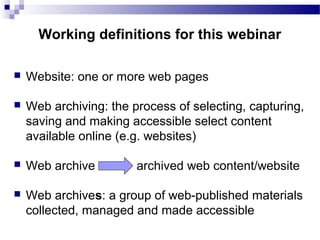  Website: one or more web pages
 Web archiving: the process of selecting, capturing,
saving and making accessible select content
available online (e.g. websites)
 Web archive archived web content/website
 Web archives: a group of web-published materials
collected, managed and made accessible
Working definitions for this webinar
 