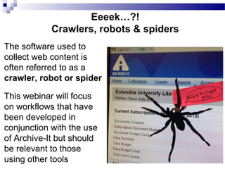 Eeeek…?!
Crawlers, robots & spiders
The software used to
collect web content is
often referred to as a
crawler, robot or spider
This webinar will focus
on workflows that have
been developed in
conjunction with the use
of Archive-It but should
be relevant to those
using other tools
 