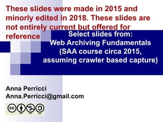 Select slides from:
Web Archiving Fundamentals
(SAA course circa 2015,
assuming crawler based capture)
Anna Perricci
Anna.Perricci@gmail.com
These slides were made in 2015 and
minorly edited in 2018. These slides are
not entirely current but offered for
reference
 