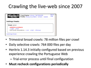 Crawling the live-web since 2007

• Trimestral broad crawls: 78 million files per crawl
• Daily selective crawls: 764 000 files per day
• Heritrix 1.14.3 initially configured based on previous
experience crawling the Portuguese Web
– Trial-error process until final configuration
• Must recheck configurations periodically

 