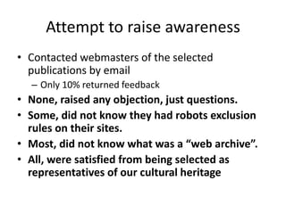 Attempt to raise awareness
• Contacted webmasters of the selected
publications by email
– Only 10% returned feedback

• None, raised any objection, just questions.
• Some, did not know they had robots exclusion
rules on their sites.
• Most, did not know what was a “web archive”.
• All, were satisfied from being selected as
representatives of our cultural heritage

 