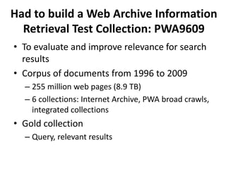Had to build a Web Archive Information
Retrieval Test Collection: PWA9609
• To evaluate and improve relevance for search
results
• Corpus of documents from 1996 to 2009
– 255 million web pages (8.9 TB)
– 6 collections: Internet Archive, PWA broad crawls,
integrated collections

• Gold collection
– Query, relevant results

 