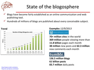 State of the blogosphere
 Blogs have become fairly established as an online communication and web
publishing tool.
 Hundreds of millions of blogs are published about every conceivable subject.
Examples 12/9/2013
70+ million sites in the world
369 million people viewing more than
11.8 billion pages each month
38 million new posts and 62.3 million
new comments each month
136.5 million blogs
61 billion posts
83.7 million daily posts
Trend
http://www.tumblr.com/press
http://en.wordpress.com/stats/
 