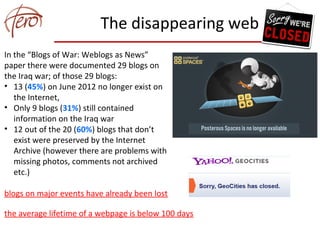 The disappearing web
In the “Blogs of War: Weblogs as News”
paper there were documented 29 blogs on
the Iraq war; of those 29 blogs:
• 13 (45%) on June 2012 no longer exist on
the Internet,
• Only 9 blogs (31%) still contained
information on the Iraq war
• 12 out of the 20 (60%) blogs that don’t
exist were preserved by the Internet
Archive (however there are problems with
missing photos, comments not archived
etc.)
blogs on major events have already been lost
the average lifetime of a webpage is below 100 days
 