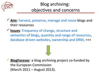 Blog archiving:
objectives and concerns
Aim: harvest, preserve, manage and reuse blogs and
their resources
Issues: Frequency of change, structure and
semantics of blogs, quantity and range of resources,
database driven websites, ownership and DRM, +++
BlogForever: a blog archiving project co-funded by
the European Commission
(March 2011 – August 2013).
 
