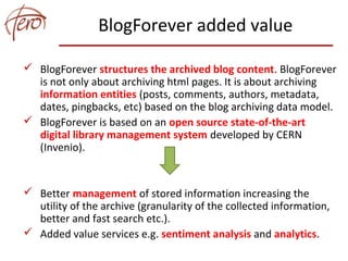 BlogForever added value
 BlogForever structures the archived blog content. BlogForever
is not only about archiving html pages. It is about archiving
information entities (posts, comments, authors, metadata,
dates, pingbacks, etc) based on the blog archiving data model.
 BlogForever is based on an open source state-of-the-art
digital library management system developed by CERN
(Invenio).
 Better management of stored information increasing the
utility of the archive (granularity of the collected information,
better and fast search etc.).
 Added value services e.g. sentiment analysis and analytics.
 