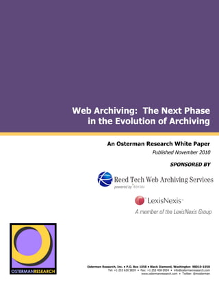 Web Archiving: The Next Phase
                           in the Evolution of Archiving
by

                                         An Osterman Research White Paper
                                                                       Published November 2010

                                                                                   SPONSORED BY
                                                                         (
                                                                                                                  !
                                                                                                                  !
                                                                                                                  ! !
                                                                                                                  !
                                                                                                                    !

                                                                                                                  !
                                                                                                                  !
                                                                                                                  !!
                                                                                                                  !
                                                                                                                  !

     !


         !"#$!#%&'()*(
                            Osterman Research, Inc. • P.O. Box 1058 • Black Diamond, Washington 98010-1058
                                        Tel: +1 253 630 5839 • Fax: +1 253 458 0934 • info@ostermanresearch.com
                                                                www.ostermanresearch.com • Twitter: @mosterman
                                                                                                                  !
 