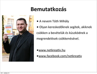 Bemutatkozás
                     •	
  A	
  nevem	
  Tóth	
  Mihály
                     •	
  Olyan	
  kereskedőknek	
  segítek,	
  akiknek	
  
                     csökken	
  a	
  bevételük	
  és	
  küszködnek	
  a	
  
                     megrendelések	
  csökkenésével.


                     •www.netkreaCv.hu
                     •www.facebook.com/netkreaCv


2011. október 27.
 
