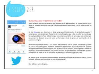 Du nouveau pour l’e-commerce sur Twitter
Dans la lignée de son partenariat avec Amazon et le #AmazonCart, le réseau social aurait
testé un nouveau bouton « Buy now » accessible depuis l’application iOS sur Smartphone ou
Tablette.
Le site Fancy, est une boutique en ligne qui propose toutes sortes de produits innovants. Il
aurait ajouté sur son compte Twitter cette nouvelle option qui a été dévoilée au monde par
les captures d’écran d’une utilisatrice qui retweetait les articles de la marque sur son compte
personnel. Le bouton renverrait vers un formulaire test de prise de commande et de
paiement en ligne.
Pour l’instant l’information n’a pas encore été confirmée par les parties concernées (Twitter
et Fancy) mais cette petite évolution permettrait de favoriser les achats impulsifs. L’option
changerait totalement notre rapport avec le réseau social qui nous encouragerait à mettre les
objets qui nous intéressent dans nos paniers virtuels. Un gain de temps considérable qui nous
permettrait de payer et de se faire livrer les articles qui nous ont tapé dans l’oeil.
Le réseau social qui connait depuis quelques temps des difficultés en bourse utiliserait-il cette
nouvelle solution pour remonter sa cote de popularité ?
Une affaire à suivre de près…
10
 
