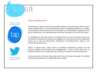 Twitter et TapCommerce
Il faut dire que le réseau social met les bouchées doubles en cette période de l’année, celui-ci
rachète TapCommerce, une Start-Up spécialisée dans le retargeting publicitaire sur mobile.
Plus précisément, TapCommerce cible les internautes qui ont téléchargé une application mais
qui ne l’utilisent plus, une notification push vient inciter l’utilisateur à s’en servir de nouveau.
Le retargeting est utile pour booster les performances des sites d’e-commerce (mais pas
seulement). En fonction de l’historique de navigation d’un internaute les encarts publicitaires
présent sur un site sont personnalisés. (Proposition de produits/service, rappel sur des
produits déjà consultés etc.)
Twitter se prépare donc à mieux cibler ses utilisateurs d’applications mobiles avec des
annonces adaptées afin d’accroitre leurs réengagements. Ce qui, au final, vient servir un
objectif plus grand qui est la génération de revenus pour Twitter via ses liens publicitaires.
La Start-up lancée en 2012 par Brian Long, Samir Mirza et Endrew Jones génère 15 milliards
d’impressions quotidiennes sur 50000 applications mobiles.
11
Cliquez sur l’image
pour voir la vidéo
Cliquez sur l’image
pour voir la vidéo
 