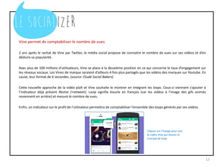 Vine permet de comptabiliser le nombre de vues
2 ans après le rachat de Vine par Twitter, le média social propose de connaitre le nombre de vues sur ses vidéos et d’en
déduire sa popularité.
Avec plus de 100 millions d’utilisateurs, Vine se place à la deuxième position en ce qui concerne le taux d’engagement sur
les réseaux sociaux. Les Vines de marque seraient d’ailleurs 4 fois plus partagés que les vidéos des marques sur Youtube. En
cause, leur format de 6 secondes. (source: Etude Social Bakers)
Cette nouvelle approche de la vidéo plaît et Vine souhaite le montrer en intégrant les loops. Ceux-ci viennent s’ajouter à
l’indicateur déjà présent Revine (=retweet). Loop signifie boucle en français (car les vidéos à l’image des gifs animés
reviennent en arrière) et mesure le nombre de vues.
Enfin, un indicateur sur le profil de l’utilisateur permettra de comptabiliser l’ensemble des loops générés par ses vidéos.
12
Cliquez sur l’image pour voir
la vidéo Vine qui illustre le
concept de loop
 