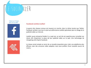 Facebook rachète LiveRail
La guerre des réseaux sociaux est toujours en marche, dans la même lancée que Twitter,
Facebook rachète à son tour la start-up californienne LiveRail spécialisée dans le ciblage de la
publicité vidéo sur Internet.
LiveRail, jeune entreprise fondée il y a sept ans, se sert de son expertise pour conseiller ses
clients afin d’optimiser la place de leur publicité vidéo sur le web. Une technologie de
retargeting utile d’après Facebook.
Le réseau social compte se servir de sa nouvelle acquisition pour créer une plateforme plus
efficace, avec des annonces vidéo adaptées mais aussi profiter d’une nouvelle source de
revenu.
13
Cliquez sur l’image
pour voir la vidéo
 