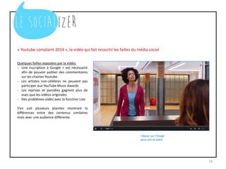 « Youtube complaint 2014 », la vidéo qui fait ressortir les failles du média social
14
Cliquez sur l’image
pour voir la vidéo
Quelques failles exposées par la vidéo:
- Une inscription à Google + est nécessaire
afin de pouvoir publier des commentaires
sur les chaines Youtube
- Les artistes non-célèbres ne peuvent pas
participer aux YouTube Music Awards
- Les reprises et parodies gagnent plus de
vues que les vidéos originales
- Des problèmes vidéo avec la fonction Live
S’en suit plusieurs plaintes montrant la
différences entre des contenus similaires
mais avec une audience différente.
 