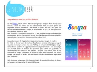 Songza l’application qui va faire du bruit
Le site Songza est un service d’écoute en ligne qui propose de la musique sur
mesure. L’accès au service est sur abonnement mais un accès gratuit est
disponible pour les utilisateurs. Cette année, la société fête ses 4 ans après une
période de développement chargée et le lancement en 2011 de ses applications
pour Android, iPhone et Web.
Avec plus de 5,5 millions d’utilisateurs et 75 000 listes de lecture musicales que la
communauté a crée, la solution Songza gère l’accès aux différentes playlistes
selon plusieurs paramètres. (Humeur, activité, météo etc.)
Le succès naissant de l’application n’a pas laissé le géant Google de marbre.
En effet, ce dernier vient de racheter l’application curative et Songza partage la
nouvelle en musique sur son site avec Walking on Sunshine. L’intérêt pour Google
venait de son système de suggestion de musique personnalisé, « une technologie
qui pourrait aider le moteur de recherche pour cibler ses publicités ou
recommander des vidéos ou des articles » d’après Elias Roman, PDG et co-
fondateur de Songza. Le moteur de recherche vient donc compléter son service
Google Play Music All Access qui était depuis un petit moment en négociation
avec l’enseigne.
Ndlr: La presse britannique (The Guardian) parle de plus de 39 millions de dollars
qui auraient servi au rachat de la société Songza.
15
Cliquez sur l’image
pour voir la vidéo
 