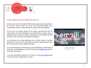 Emojli, l’application qui va faire des heureux
Emojli va être lancé, avec déjà 10 000 membres prêt à tester l’application.
Ce nouveau réseau social qui utilise des émoticônes/émojis pour
communiquer avec les autres utilisateurs se veut moins contraignant.
Fini les mots, les longues phrases et les spams, tout dois être écrit en
emoji même son nom d’utilisateur. Si la barrière de la langue était un
problème pour se faire des contacts à l’étranger il est dorénavant possible
de discuter avec toutes les nationalités d’utilisateurs.
Les émoticônes ou smiley graphiques sont utilisés depuis les débuts
d’internet et ont connu une forte utilisation avec la démocratisation des
forum et des chats comme MSN Messenger.
Le concept d’Emojli est britannique et a été développé par Matt Gray et
Tom Scott. Les développeurs se sont dit inspirés par l’application YO qui a
fait le buzz récemment.
Il est dès aujourd’hui possible de s’inscrire sur le site d’Emojli pour
s’assurer de tester l’application à sa sortie.
16
Cliquez sur l’image
pour voir la vidéo
 