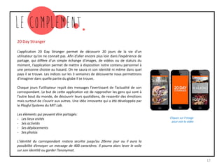 20 Day Stranger
L’application 20 Day Stranger permet de découvrir 20 jours de la vie d’un
utilisateur qu’on ne connait pas. Afin d’aller encore plus loin dans l’expérience de
partage, qui diffère d’un simple échange d’images, de vidéos ou de statuts du
moment, l’application permet de mettre à disposition notre contenu personnel à
une personne choisie au hasard. On ne saura ni son identité ni même dans quel
pays il se trouve. Les indices sur les 3 semaines de découverte nous permettrons
d’imaginer dans quelle partie du globe il se trouve.
Chaque jours l’utilisateur reçoit des messages l’avertissant de l’actualité de son
correspondant. Le but de cette application est de rapprocher les gens qui sont à
l’autre bout du monde, de découvrir leurs quotidiens, de ressentir des émotions
mais surtout de s’ouvrir aux autres. Une idée innovante qui a été développée par
le Playful Systems du MIT Lab.
Les éléments qui peuvent être partagés:
- Les lieux visités
- Ses activités
- Ses déplacements
- Ses photos
L'identité du correspondant restera secrète jusqu’au 20eme jour ou il aura la
possibilité d’envoyer un message de 400 caractères. Il pourra alors lever le voile
sur son identité ou garder l’anonymat.
17
Cliquez sur l’image
pour voir la vidéo
 