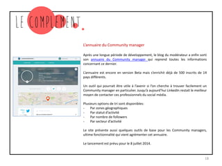 L’annuaire du Community manager
Après une longue période de développement, le blog du modérateur a enfin sorti
son annuaire du Community manager qui reprend toutes les informations
concernant ce dernier.
L’annuaire est encore en version Beta mais s’enrichit déjà de 500 inscrits de 14
pays différents.
Un outil qui pourrait être utile à l’avenir si l’on cherche à trouver facilement un
Community manager en particulier. Jusqu’à aujourd’hui LinkedIn restait le meilleur
moyen de contacter ces professionnels du social média.
Plusieurs options de tri sont disponibles:
- Par zones géographiques
- Par statut d’activité
- Par nombre de followers
- Par secteur d’activité
Le site présente aussi quelques outils de base pour les Community managers,
ultime fonctionnalité qui vient agrémenter cet annuaire.
Le lancement est prévu pour le 8 juillet 2014.
18
 