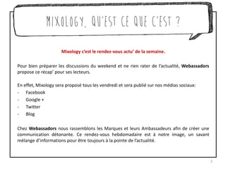 Mixology c’est le rendez-vous actu’ de la semaine.
Pour bien préparer les discussions du weekend et ne rien rater de l’actualité, Webassadors
propose ce récap’ pour ses lecteurs.
En effet, Mixology sera proposé tous les vendredi et sera publié sur nos médias sociaux:
- Facebook
- Google +
- Twitter
- Blog
Chez Webassadors nous rassemblons les Marques et leurs Ambassadeurs afin de créer une
communication détonante. Ce rendez-vous hebdomadaire est à notre image, un savant
mélange d’informations pour être toujours à la pointe de l’actualité.
2
Mixology, qu’est ce que c’est ?
 