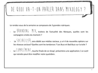 De quoi va-t-on parler dans Mixology ?
Le rendez-vous de la semaine se composera de 3 grandes rubriques:
- Le Branding Mix, traitera de l’actualité des Marques, quelles sont les
campagnes virales du moment ?
- Le Socializer, sera dédié aux médias sociaux, y a-t-il de nouvelles options sur
les réseaux sociaux? Quelles sont les tendances ? Les Buzz et Bad Buzz sur la toile ?
- Le complémenT, touche finale de ce récap’, présentera une application / un outil
qui viendra peut être modifier notre quotidien.
3
 