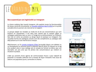 5
Ikea surprend par son ingéniosité sur Instagram
La chaine suédoise Ikea investit Instagram, elle exploite toutes les fonctionnalités
du réseau social afin de présenter sa nouvelle collection Ikea Ps 2014 sur ce qu’elle
considère être le premier site internet sur ce support.
Le groupe adapte ses meubles au mode de vie de ses consommateurs qui sont
toujours en mouvement. Il est alors tout naturel que la marque aligne sa
campagne publicitaire dans ce sens. A l’image de sa communication sur Pinterest,
Ikea met en scène ses produits au design épuré et pratique sur Instagram. Ces
nouvelles formes de catalogues virtuels sont des compléments au catalogue web
déjà présent sur le site internet de la marque.
Effectivement, sur le compte Instagram d’Ikea (accessible depuis une tablette ou
un Smartphone) on retrouve toute la collection Ikea PS 2014. En cliquant sur le tag
d’un produit celui-ci nous redirige vers le compte de l’article lui-même avec son
descriptif, son prix ainsi que les photos des consommateurs qui mettent en
situation le produit.
L’idée qui provient d’une agence de communication Russe a pour objectif de
présenter la nouvelle collection de la marque de façon innovante mais aussi de
séduire une population jeune, connectée et urbaine.
Cliquez sur l’image
pour voir la vidéo
 