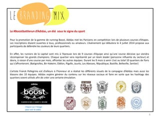 6
Le #Boostbattlerun d’Adidas, un été sous le signe du sport
Pour la promotion de la gamme de running Boost, Adidas met les Parisiens en compétition lors de plusieurs courses d’étapes.
Les inscriptions étaient ouvertes à tous, professionnels ou amateurs. L’événement qui débutera le 4 juillet 2014 propose aux
participants de défendre les couleurs de leurs quartiers.
En effet, les runners de la capital sont mis à l’épreuve lors de 9 courses d’équipe ainsi qu’une course décisive qui viendra
récompenser les grands champions. Chaque quartier sera représenté par un team leader (personne influente du secteur) et
devra, à raison d’une course par mois, affronter les autres équipes. Durant les 9 mois à venir c’est au total 10 quartiers de Paris
qui s’affronteront. (Batignolles, Bir-Hakeim, Odéon, Pigalle, Jaurès, Les Abesses, République, Bastille, Belleville, Sentier)
L’artiste Franck Pellegrino est d’ailleurs à l’honneur et a réalisé les différents visuels de la campagne d’Adidas mais aussi les
blasons des 10 équipes. Adidas espère générer du contenu sur les réseaux sociaux et faire en sorte que les hashtags des
quartiers soient utilisés afin de créer une certaine émulation.
Cliquez sur l’image
pour voir la vidéo
 
