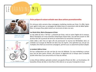 7
Evian prépare la saison estivale avec deux actions promotionnelles
On retrouve cette semaine deux campagnes marketing menées par Evian. En effet, Après
avoir agité la toile avec sa campagne des bébés Evian et notamment celle du Bébé Spider-
Man, la marque d’eau plate revient sur nos écrans et dans nos sacs.
Les Rizzle Kicks, Maria Sharapova et Evian
Le clip vidéo du titre « Tell her », présenté par Evian, met en scène l’égérie de la marque,
Maria Sharapova et le duo d’artistes britanniques Rizzle Kicks. Ces derniers jouent le rôle
de deux fans de la joueuse de tennis et recherchent à la rencontrer à tout prix.
Cette vidéo a été mise en ligne afin de promouvoir le tournoi de Wimbeldon dans un
contexte où la Coupe du Monde est dans tous les esprits. Une opération qui, de par ses
multiples clins d’œil aux anciennes campagnes, permet aussi un placement produit adapté.
Le tandem Vélib et Evian
De leur collaboration est née une box du nom de Véliboite. Ce coup marketing a surtout
pour but de faire parler d’Evian, afin d’assoir la légitimité de la marque dans la bataille
qu’elle mène face à ses concurrents et à l’eau du robinet.
La box d’Evian (édition spéciale) contient une goutte d’Evian de 20cl , un brumisateur, 24
bouteilles d’Evian de 50cl, le livre Paris à l’Air Libre et un sac pour transporter le tout.
Cliquez sur l’image
pour voir la vidéo
 
