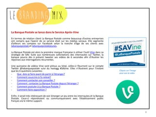 8
La Banque Postale se lance dans le Service Après-Vine
En termes de relation client La Banque Postale comme beaucoup d’autres entreprises
ont compris que l’avenir de ce service était sur les médias sociaux. Elle segmente
d’ailleurs ses comptes sur Facebook selon la tranche d'âge de ses clients avec
labanquepostale et labanquepostalejeunes.
La Banque Postale est alors la première marque Française à utiliser l’outil Vine dans sa
stratégie de SAV. Suite aux nombreuses sollicitations des internautes sur Twitter, la
banque pourra dès à présent tweeter ses vidéos de 6 secondes afin d’illustrer les
réponses aux interrogations récurrentes.
Une quinzaine de vidéos Vine sont prévus au total, celles-ci fleuriront sur le compte
Twitter @labanquepostale suivi du hastagg #SAVine. Elles n’illustrent pour l’instant
que les 6 questions suivantes:
- Que dois-je faire avant de partir à l’étranger?
- Comment souscrire à l’e-relevé?
- Comment contacter son conseiller ?
- Comment contacter La Banque Postale depuis l’étranger ?
- Comment postuler à La Banque Postale ?
- Comment faire opposition ?
Enfin, il serait très intéressant de voir émerger un jeu entre les internautes et la Banque
Postale. Ceux-ci répondraient ou communiqueraient avec l’établissement public
français via le même support.
Cliquez sur l’image
pour voir la vidéo
 