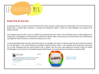9
Burger King, Be your way
Le weekend dernier a eu lieu la marche de fierté à Paris (ainsi que dans certains pays du monde) mais c’est à San Francisco que
Burger King a souhaité fêter l’occasion. La marque de restauration rapide a sortie son Proud Whopper aux couleurs de la
parade annuelle.
Les enseignes jouent de plus en plus sur l’affect et la proximité avec leurs clients. On voit d’ailleurs dans la vidéo publiée par le
marque que la campagne de communication a atteind son objectif. Celle-ci fait du bien aux consommateurs qui n’hésitent pas
à partager de réelles émotions, ils aiment la marque et ça se voit.
La nouveauté Burger King avait pour but de faire passer un message à ses clients. Ce dernier était très clair, à partir du moment
où il est décrypté, « Il n’y a que l’extérieur qui change, l’intérieur reste le même ». Une initiative de la marque qui misait gros
sur ce coup marketing mais qui venait résumer tout un débat. Pour finir avec cette expérience humaine, toutes les ventes
d’hamburgers ont été versées à la Fondation Burger King McLaore qui octroie des bourses d’étude aux lycéens LGBT.
Cliquez sur l’image
pour voir la vidéo
 