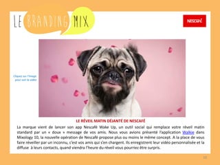 10 
LE RÉVEIL MATIN DÉJANTÉ DE NESCAFÉ 
La marque vient de lancer son app Nescafé Wake Up, un outil social qui remplace votre réveil matin standard par un « doux » message de vos amis. Nous vous avions présenté l’application Walkie dans Mixology 10, la nouvelle opération de Nescafé propose plus ou moins le même concept. A la place de vous faire réveiller par un inconnu, c’est vos amis qui s’en chargent. Ils enregistrent leur vidéo personnalisée et la diffusent à leurs contacts, quand viendra l’heure du réveil vous pourriez être surpris. 
Cliquez sur l’image 
pour voir la vidéo  