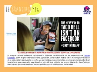 11 
TACO BELL S’HABILLE DE NOIR POUR PROMOUVOIR SA NOUVELLE APPLICATION 
La marque a arrêté totalement son activité et supprimé son historique sur les réseaux sociaux (Twitter, Facebook…) afin de présenter sa nouvelle application. La révolution mobile est en marche pour le secteur de la restauration rapide, cette nouvelle app permet de personnaliser et de payer sa commande grâce à son Smartphone, vous n’avez plus qu’a récupérer votre dû. Une initiative qui permet d’éviter les files d’attentes mais surtout qui sonne le début d’une nouvelle ère pour la relation client de Taco Bell. 
Cliquez sur l’image 
pour voir la vidéo  
