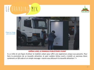 12 
GRÔNA LUND, LE PANNEAU PUBLICITAIRE VIVANT 
Il y a mille et une façon d’utiliser le mobilier urbain pour offrir une expérience unique aux passants. Pour faire la promotion de sa nouvelle attraction, le parc suédois Grôna Lund a installé un panneau blanc contenant un QR code et un simple message « oserez vous découvrir la nouvelle attraction ? » 
Cliquez sur l’image 
pour voir la vidéo  