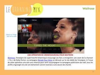 13 
UNE OPÉRATION DE CROWDSOURCING POUR WAITROSE 
Waitrose, l’enseigne de supermarché britannique encourage ses fans a enregistrer une cover de la chanson « Try » de Dolly Parton. La campagne Donate Your Voice se déroule sur le site dédié de l’enseigne. A l’issue de cette opération une voix sera retenue pour venir accompagner la campagne publicitaire de noël, tous les profits engrangés lors de cet événement seront reversés à une oeuvre de charité. 
Cliquez sur l’image 
pour voir la vidéo  