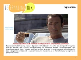 14 
PUB DE LA SEMAINE: JEAN DUJARDIN PARTAGE L’AFFICHE AVEC GEORGES CLOOWNEY 
Nespresso revient à la charge avec son légendaire « What Else ? » mais cette fois, Georges Clooney n’est plus seul. En effet, Jean Dujardin, considéré comme son homologue français, l’accompagne dans cette nouvelle campagne. Dans « How far would you go for a Nespresso », entre finesses et sournoiseries, les deux protagonistes sont opposés à tous les niveaux, nos deux compères se chamaillent pour un expresso et ça nous fait sourire. 
Cliquez sur l’image 
pour voir la vidéo  