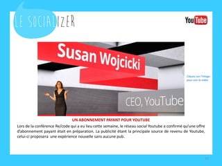 UN ABONNEMENT PAYANT POUR YOUTUBE 
Lors de la conférence Re/code qui a eu lieu cette semaine, le réseau social Youtube a confirmé qu’une offre d’abonnement payant était en préparation. La publicité étant la principale source de revenu de Youtube, celui-ci proposera une expérience nouvelle sans aucune pub. 
15 
Cliquez sur l’image pour voir la vidéo  