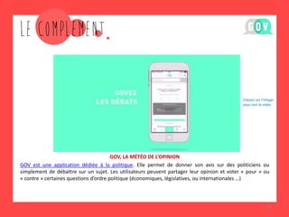 GOV, LA MÉTÉO DE L’OPINION 
GOV est une application dédiée à la politique. Elle permet de donner son avis sur des politiciens ou simplement de débattre sur un sujet. Les utilisateurs peuvent partager leur opinion et voter « pour » ou « contre » certaines questions d’ordre politique (économiques, législatives, ou internationales …) 
16 
Cliquez sur l’image pour voir la vidéo  
