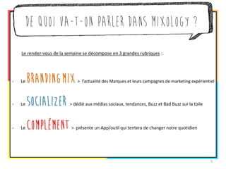 De quoi va-t-on parler dans Mixology ? 
Le rendez-vous de la semaine se décompose en 3 grandes rubriques : 
-Le Branding Mix > le meilleur des campagnes de marketing expérientiel 
-Le Socializer > dédié aux médias sociaux, tendances, Buzz et Bad Buzz sur la toile 
-Le Complément > présente un App/outil qui tentera de changer notre quotidien 
3  