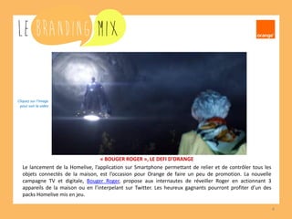 4 
« BOUGER ROGER », LE DEFI D’ORANGE 
Le lancement de la Homelive, l’application sur Smartphone permettant de relier et de contrôler tous les objets connectés de la maison, est l’occasion pour Orange de faire un peu de promotion. La nouvelle campagne TV et digitale, Bouger Roger, propose aux internautes de réveiller Roger en actionnant 3 appareils de la maison ou en l’interpelant sur Twitter. Les heureux gagnants pourront profiter d’un des packs Homelive mis en jeu. 
Cliquez sur l’image 
pour voir la vidéo  