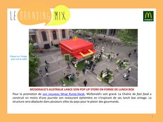 5 
MCDONALD’S AUSTRALIE LANCE SON POP UP STORE EN FORME DE LUNCH BOX 
Pour la promotion de son nouveau Wrap Rump-Steak, McDonald’s voit grand. La Chaîne de fast food a construit en moins d’une journée son restaurant éphémère en s’inspirant de ses lunch box vintage. La structure sera déplacée dans plusieurs villes du pays pour le plaisir des gourmands. 
Cliquez sur l’image 
pour voir la vidéo  