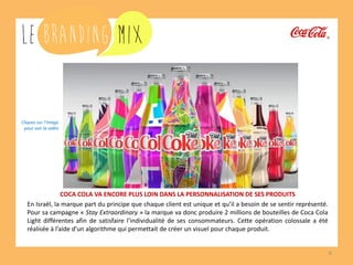 6 
COCA COLA VA ENCORE PLUS LOIN DANS LA PERSONNALISATION DE SES PRODUITS 
En Israël, la marque part du principe que chaque client est unique et qu’il a besoin de se sentir représenté. Pour sa campagne « Stay Extraordinary » la marque va donc produire 2 millions de bouteilles de Coca-Cola Light différentes afin de satisfaire l’individualité de ses consommateurs. Cette opération colossale a été réalisée à l’aide d’un algorithme qui permettait de créer un visuel unique pour chaque bouteille. 
Cliquez sur l’image 
pour voir la vidéo  