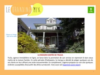 7 
LA MAISON HANTÉE DE TRULIA 
Trulia, agence immobilière en ligne, se lance dans la promotion de son service en reprenant le bon vieux mythe de la maison hantée. En cette période d’Halloween, la marque a décidé de piéger quelques uns de ses clients en leur offrant une visite mouvementée. En complément, l’agence propose sur son site quelques endroits susceptibles d’accueillir des êtres surnaturels mais aussi son logement scare report. 
Cliquez sur l’image 
pour voir la vidéo  