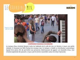 8 
L’EXPÉRIENCE MUSICALE DE BORJOMI 
La marque d’eau minérale Borjomi invite les habitants de la ville de Lviv, en Ukraine, à jouer une petite mélodie. A l’occasion de l’Alfa Festival de musique Jazz, la marque a installé un distributeur automatique équipé d’un piano afin de permettre aux personnes (talentueuses) de gagner une bouteille d’eau. Une initiative appréciée des passants et qui a permis de les rassembler autour de shows improvisés. 
Cliquez sur l’image pour voir la vidéo  