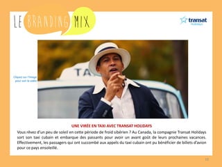 10 
UNE VIRÉE EN TAXI AVEC TRANSAT HOLIDAYS 
Vous rêvez d’un peu de soleil en cette période de froid sibérien ? Au Canada, la compagnie Transat Holidays sort son taxi cubain et embarque des passants pour avoir un avant goût de leurs prochaines vacances. Effectivement, les passagers qui ont succombé aux appels du taxi cubain ont pu bénéficier de billets d’avion pour ce pays ensoleillé. 
Cliquez sur l’image 
pour voir la vidéo  