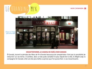12 
#ACGIFTOFHOME, LE CADEAU DE NOËL D’AIR CANADA 
Ô Canada, durant la période des fêtes de fin d’année beaucoup de compatriotes n’ont pas la possibilité de retourner sur ses terres. A Londres, dans un des pubs canadien le plus réputé de la ville, le Maple Leaf, la compagnie Air Canada a fait une des plus belles surprises que l’on puisse faire à ses ressortissants. 
Cliquez sur l’image 
pour voir la vidéo  