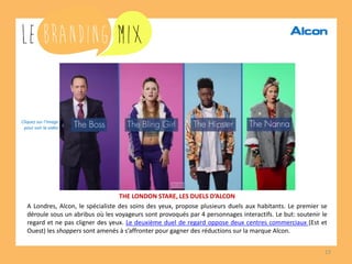 13 
THE LONDON STARE, LES DUELS D’ALCON 
A Londres, Alcon, le spécialiste des soins des yeux, propose plusieurs duels aux habitants. Le premier se déroule sous un abribus où les voyageurs sont provoqués par 4 personnages interactifs. Le but: soutenir le regard et ne pas cligner des yeux. Le deuxième duel de regard oppose deux centres commerciaux (Est et Ouest) les shoppers sont amenés à s’affronter pour gagner des réductions sur la marque Alcon. 
Cliquez sur l’image 
pour voir la vidéo  