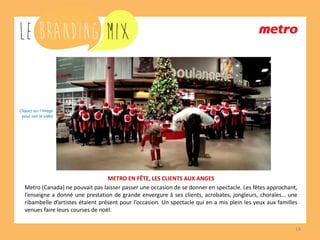 14 
METRO EN FÊTE, LES CLIENTS AUX ANGES 
Metro (Canada) ne pouvait pas laisser passer une occasion de se donner en spectacle. Les fêtes approchant, l’enseigne a donné une prestation de grande envergure à ses clients, acrobates, jongleurs, chorales… une ribambelle d’artistes étaient présent pour l’occasion. Un spectacle qui en a mis plein les yeux aux familles venues faire leurs courses de noël. 
Cliquez sur l’image 
pour voir la vidéo  