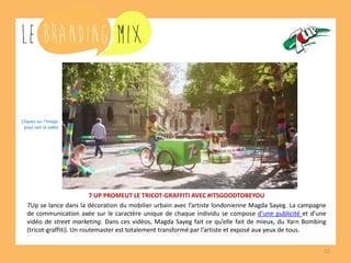 15 
7 UP PROMEUT LE TRICOT-GRAFFITI AVEC #ITSGOODTOBEYOU 
7Up se lance dans la décoration du mobilier urbain avec l’artiste londonienne Magda Sayeg. La campagne de communication axée sur le caractère unique de chaque individu se compose d’une publicité et d’une vidéo de street marketing. Dans ces vidéos, Magda Sayeg fait ce qu’elle fait de mieux, du Yarn Bombing (tricot-graffiti). Un routemaster est totalement transformé par l’artiste et exposé aux yeux de tous. 
Cliquez sur l’image 
pour voir la vidéo  