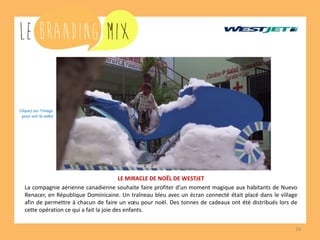 16 
LE MIRACLE DE NOËL DE WESTJET 
La compagnie aérienne canadienne souhaite faire profiter d’un moment magique aux habitants de Nuevo Renacer, en République Dominicaine. Un traîneau bleu avec un écran connecté était placé dans le village afin de permettre à chacun de faire un voeu pour noël. Des tonnes de cadeaux ont été distribués lors de cette opération ce qui a fait la joie des enfants. 
Cliquez sur l’image 
pour voir la vidéo  