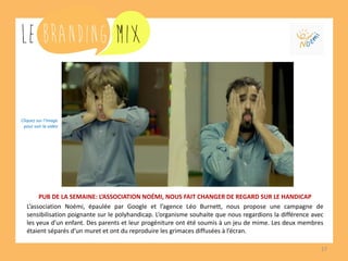 17 
PUB DE LA SEMAINE: L’ASSOCIATION NOÉMI, NOUS FAIT CHANGER DE REGARD SUR LE HANDICAP 
L’association Noémi, épaulée par Google et l’agence Léo Burnett, nous propose une campagne de sensibilisation poignante sur le polyhandicap. L’organisme souhaite que nous regardions la différence avec les yeux d’un enfant. Des parents et leur progéniture ont été soumis à un jeu de mime. Les deux membres étaient séparés d’un muret et ont du reproduire les grimaces diffusées à l’écran. 
Cliquez sur l’image 
pour voir la vidéo  